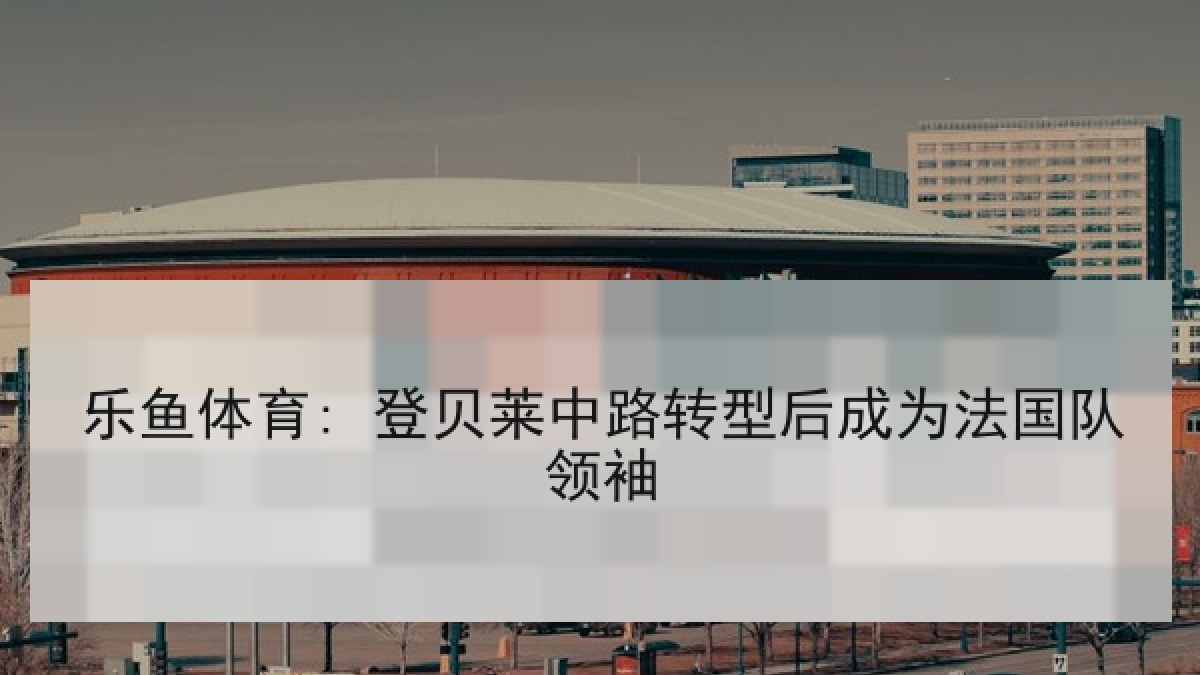 乐鱼体育: 登贝莱中路转型后成为法国队领袖