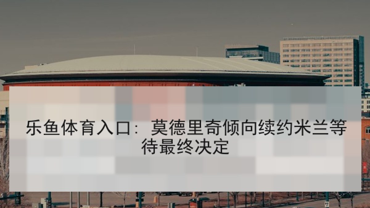 乐鱼体育入口: 莫德里奇倾向续约米兰等待最终决定