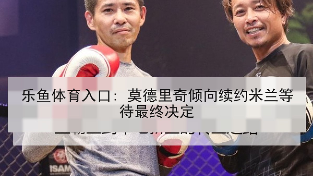乐鱼体育入口: 莫德里奇倾向续约米兰等待最终决定