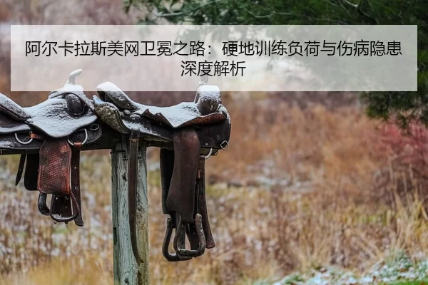 阿尔卡拉斯美网卫冕之路：硬地训练负荷与伤病隐患深度解析