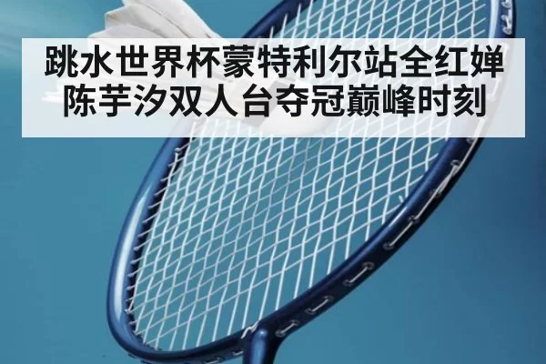 跳水世界杯蒙特利尔站全红婵陈芋汐双人台夺冠巅峰时刻